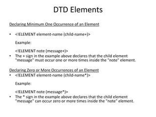 DTD Elements
Declaring Minimum One Occurrence of an Element
• <!ELEMENT element-name (child-name+)>
Example:
<!ELEMENT note (message+)>
• The + sign in the example above declares that the child element
"message" must occur one or more times inside the "note" element.
Declaring Zero or More Occurrences of an Element
• <!ELEMENT element-name (child-name*)>
Example:
<!ELEMENT note (message*)>
• The * sign in the example above declares that the child element
"message" can occur zero or more times inside the "note" element.
 
