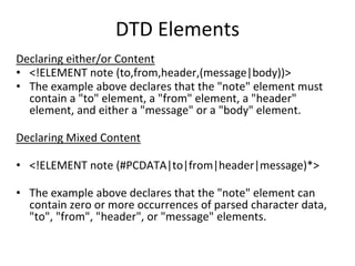 DTD Elements
Declaring either/or Content
• <!ELEMENT note (to,from,header,(message|body))>
• The example above declares that the "note" element must
contain a "to" element, a "from" element, a "header"
element, and either a "message" or a "body" element.
Declaring Mixed Content
• <!ELEMENT note (#PCDATA|to|from|header|message)*>
• The example above declares that the "note" element can
contain zero or more occurrences of parsed character data,
"to", "from", "header", or "message" elements.
 