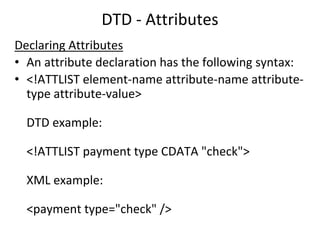 DTD - Attributes
Declaring Attributes
• An attribute declaration has the following syntax:
• <!ATTLIST element-name attribute-name attribute-
type attribute-value>
DTD example:
<!ATTLIST payment type CDATA "check">
XML example:
<payment type="check" />
 