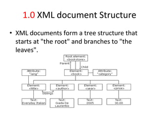 1.0 XML document Structure
• XML documents form a tree structure that
starts at "the root" and branches to "the
leaves".
 