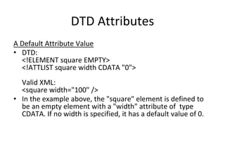 DTD Attributes
A Default Attribute Value
• DTD:
<!ELEMENT square EMPTY>
<!ATTLIST square width CDATA "0">
Valid XML:
<square width="100" />
• In the example above, the "square" element is defined to
be an empty element with a "width" attribute of type
CDATA. If no width is specified, it has a default value of 0.
 