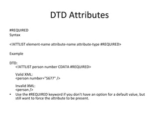 DTD Attributes
#REQUIRED
Syntax
<!ATTLIST element-name attribute-name attribute-type #REQUIRED>
Example
DTD:
<!ATTLIST person number CDATA #REQUIRED>
Valid XML:
<person number="5677" />
Invalid XML:
<person />
• Use the #REQUIRED keyword if you don't have an option for a default value, but
still want to force the attribute to be present.
 