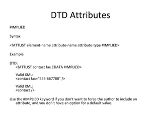 DTD Attributes
#IMPLIED
Syntax
<!ATTLIST element-name attribute-name attribute-type #IMPLIED>
Example
DTD:
<!ATTLIST contact fax CDATA #IMPLIED>
Valid XML:
<contact fax="555-667788" />
Valid XML:
<contact />
Use the #IMPLIED keyword if you don't want to force the author to include an
attribute, and you don't have an option for a default value.
 