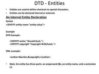 DTD - Entities
• Entities are used to define shortcuts to special characters.
• Entities can be declared internal or external.
An Internal Entity Declaration
Syntax
<!ENTITY entity-name "entity-value">
Example
DTD Example:
<!ENTITY writer "Donald Duck.">
<!ENTITY copyright "Copyright W3Schools.">
XML example:
<author>&writer;&copyright;</author>
• Note: An entity has three parts: an ampersand (&), an entity name, and a semicolon
(;).
 