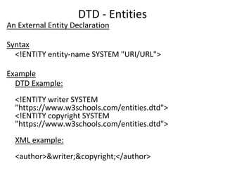 DTD - Entities
An External Entity Declaration
Syntax
<!ENTITY entity-name SYSTEM "URI/URL">
Example
DTD Example:
<!ENTITY writer SYSTEM
"https://www.w3schools.com/entities.dtd">
<!ENTITY copyright SYSTEM
"https://www.w3schools.com/entities.dtd">
XML example:
<author>&writer;&copyright;</author>
 