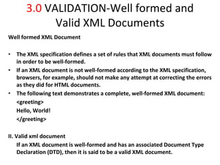 3.0 VALIDATION-Well formed and
Valid XML Documents
Well formed XML Document
• The XML specification defines a set of rules that XML documents must follow
in order to be well-formed.
• If an XML document is not well-formed according to the XML specification,
browsers, for example, should not make any attempt at correcting the errors
as they did for HTML documents.
• The following text demonstrates a complete, well-formed XML document:
<greeting>
Hello, World!
</greeting>
II. Valid xml document
If an XML document is well-formed and has an associated Document Type
Declaration (DTD), then it is said to be a valid XML document.
 