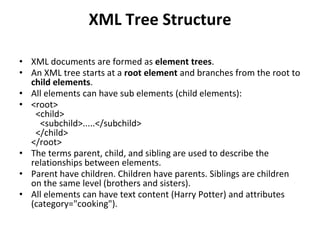 XML Tree Structure
• XML documents are formed as element trees.
• An XML tree starts at a root element and branches from the root to
child elements.
• All elements can have sub elements (child elements):
• <root>
<child>
<subchild>.....</subchild>
</child>
</root>
• The terms parent, child, and sibling are used to describe the
relationships between elements.
• Parent have children. Children have parents. Siblings are children
on the same level (brothers and sisters).
• All elements can have text content (Harry Potter) and attributes
(category="cooking").
 