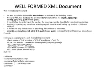 WELL FORMED XML Document
Well-formed XML Document
• An XML document is said to be well-formed if it adheres to the following rules −
• Non DTD XML files must use the predefined character entities for amp(&), apos(single
quote), gt(>), lt(<), quot(double quote).
• It must follow the ordering of the tag. i.e., the inner tag must be closed before closing the outer tag.
• Each of its opening tags must have a closing tag or it must be a self ending tag.(<title>....</title> or
<title/>).
• It must have only one attribute in a start tag, which needs to be quoted.
• amp(&), apos(single quote), gt(>), lt(<), quot(double quote) entities other than these must be declared.
Example
Following is an example of a well-formed XML document −
<?xml version = "1.0" encoding = "UTF-8" standalone = "yes" ?>
<!DOCTYPE address [ <!ELEMENT address (name,company,phone)>
<!ELEMENT name (#PCDATA)>
<!ELEMENT company (#PCDATA)>
<!ELEMENT phone (#PCDATA)> ]>
XML File
<address>
<name>Tanmay Patil</name>
<company>TutorialsPoint</company>
<phone>(011) 123-4567</phone>
</address>
 