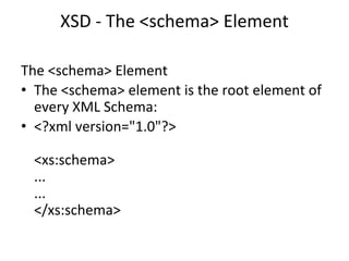 XSD - The <schema> Element
The <schema> Element
• The <schema> element is the root element of
every XML Schema:
• <?xml version="1.0"?>
<xs:schema>
...
...
</xs:schema>
 