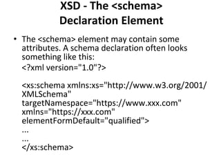 XSD - The <schema>
Declaration Element
• The <schema> element may contain some
attributes. A schema declaration often looks
something like this:
<?xml version="1.0"?>
<xs:schema xmlns:xs="http://www.w3.org/2001/
XMLSchema"
targetNamespace="https://www.xxx.com"
xmlns="https://xxx.com"
elementFormDefault="qualified">
...
...
</xs:schema>
 