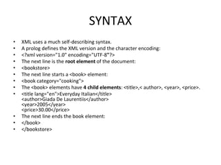 SYNTAX
• XML uses a much self-describing syntax.
• A prolog defines the XML version and the character encoding:
• <?xml version="1.0" encoding="UTF-8"?>
• The next line is the root element of the document:
• <bookstore>
• The next line starts a <book> element:
• <book category="cooking">
• The <book> elements have 4 child elements: <title>,< author>, <year>, <price>.
• <title lang="en">Everyday Italian</title>
<author>Giada De Laurentiis</author>
<year>2005</year>
<price>30.00</price>
• The next line ends the book element:
• </book>
• </bookstore>
 