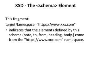 XSD - The <schema> Element
This fragment:
targetNamespace="https://www.xxx.com"
• indicates that the elements defined by this
schema (note, to, from, heading, body.) come
from the "https://www.xxx.com" namespace.
 