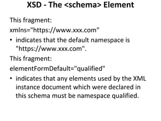 XSD - The <schema> Element
This fragment:
xmlns="https://www.xxx.com"
• indicates that the default namespace is
"https://www.xxx.com".
This fragment:
elementFormDefault="qualified"
• indicates that any elements used by the XML
instance document which were declared in
this schema must be namespace qualified.
 