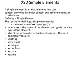 XSD Simple Elements
A simple element is an XML element that can
contain only text. It cannot contain any other elements or
attributes.
Defining a Simple Element
The syntax for defining a simple element is:
<xs:element name="xxx" type="yyy"/>
• where xxx is the name of the element and yyy is the data
type of the element.
• XML Schema has a lot of built-in data types. The most
common types are:
• xs:string
• xs:decimal
• xs:integer
• xs:boolean
• xs:date
• xs:time
 