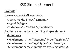 XSD Simple Elements
Example
Here are some XML elements:
<lastname>Refsnes</lastname>
<age>36</age>
<dateborn>1970-03-27</dateborn>
And here are the corresponding simple element
definitions:
<xs:element name="lastname" type="xs:string"/>
<xs:element name="age" type="xs:integer"/>
<xs:element name="dateborn" type="xs:date"/>
 