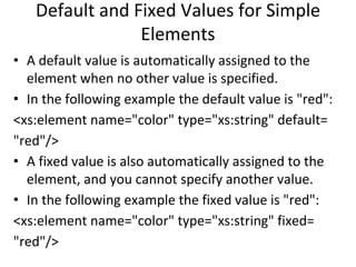 Default and Fixed Values for Simple
Elements
• A default value is automatically assigned to the
element when no other value is specified.
• In the following example the default value is "red":
<xs:element name="color" type="xs:string" default=
"red"/>
• A fixed value is also automatically assigned to the
element, and you cannot specify another value.
• In the following example the fixed value is "red":
<xs:element name="color" type="xs:string" fixed=
"red"/>
 