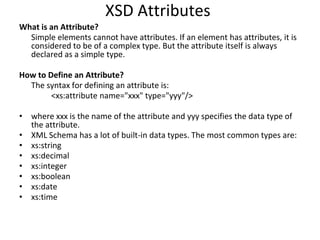 XSD Attributes
What is an Attribute?
Simple elements cannot have attributes. If an element has attributes, it is
considered to be of a complex type. But the attribute itself is always
declared as a simple type.
How to Define an Attribute?
The syntax for defining an attribute is:
<xs:attribute name="xxx" type="yyy"/>
• where xxx is the name of the attribute and yyy specifies the data type of
the attribute.
• XML Schema has a lot of built-in data types. The most common types are:
• xs:string
• xs:decimal
• xs:integer
• xs:boolean
• xs:date
• xs:time
 