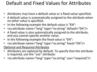 Default and Fixed Values for Attributes
• Attributes may have a default value or a fixed value specified.
• A default value is automatically assigned to the attribute when
no other value is specified.
• In the following example the default value is "EN":
• <xs:attribute name="lang" type="xs:string" default="EN"/>
• A fixed value is also automatically assigned to the attribute,
and you cannot specify another value.
• In the following example the fixed value is "EN":
• <xs:attribute name="lang" type="xs:string" fixed="EN"/>
Optional and Required Attributes
• Attributes are optional by default. To specify that the attribute
is required, use the "use" attribute:
• <xs:attribute name="lang" type="xs:string" use="required"/>
 