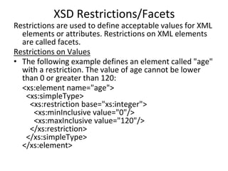XSD Restrictions/Facets
Restrictions are used to define acceptable values for XML
elements or attributes. Restrictions on XML elements
are called facets.
Restrictions on Values
• The following example defines an element called "age"
with a restriction. The value of age cannot be lower
than 0 or greater than 120:
<xs:element name="age">
<xs:simpleType>
<xs:restriction base="xs:integer">
<xs:minInclusive value="0"/>
<xs:maxInclusive value="120"/>
</xs:restriction>
</xs:simpleType>
</xs:element>
 