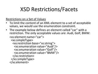 XSD Restrictions/Facets
Restrictions on a Set of Values
• To limit the content of an XML element to a set of acceptable
values, we would use the enumeration constraint.
• The example below defines an element called "car" with a
restriction. The only acceptable values are: Audi, Golf, BMW:
<xs:element name="car">
<xs:simpleType>
<xs:restriction base="xs:string">
<xs:enumeration value="Audi"/>
<xs:enumeration value="Golf"/>
<xs:enumeration value="BMW"/>
</xs:restriction>
</xs:simpleType>
</xs:element>
 