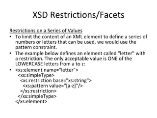 XSD Restrictions/Facets
Restrictions on a Series of Values
• To limit the content of an XML element to define a series of
numbers or letters that can be used, we would use the
pattern constraint.
• The example below defines an element called "letter" with
a restriction. The only acceptable value is ONE of the
LOWERCASE letters from a to z:
• <xs:element name="letter">
<xs:simpleType>
<xs:restriction base="xs:string">
<xs:pattern value="[a-z]"/>
</xs:restriction>
</xs:simpleType>
</xs:element>
 