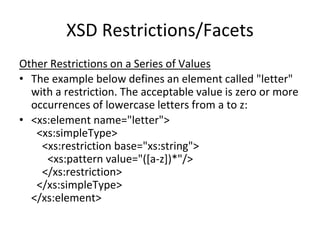 XSD Restrictions/Facets
Other Restrictions on a Series of Values
• The example below defines an element called "letter"
with a restriction. The acceptable value is zero or more
occurrences of lowercase letters from a to z:
• <xs:element name="letter">
<xs:simpleType>
<xs:restriction base="xs:string">
<xs:pattern value="([a-z])*"/>
</xs:restriction>
</xs:simpleType>
</xs:element>
 