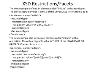 XSD Restrictions/Facets
The next example defines an element called "initials" with a restriction.
The only acceptable value is THREE of the UPPERCASE letters from a to z:
<xs:element name="initials">
<xs:simpleType>
<xs:restriction base="xs:string">
<xs:pattern value="[A-Z][A-Z][A-Z]"/>
</xs:restriction>
</xs:simpleType>
</xs:element>
The next example also defines an element called "initials" with a
restriction. The only acceptable value is THREE of the LOWERCASE OR
UPPERCASE letters from a to z:
<xs:element name="initials">
<xs:simpleType>
<xs:restriction base="xs:string">
<xs:pattern value="[a-zA-Z][a-zA-Z][a-zA-Z]"/>
</xs:restriction>
</xs:simpleType>
</xs:element>
 