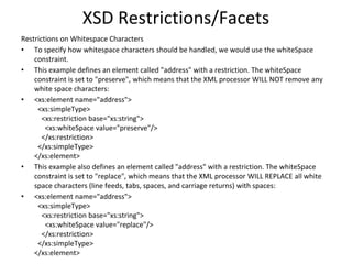 XSD Restrictions/Facets
Restrictions on Whitespace Characters
• To specify how whitespace characters should be handled, we would use the whiteSpace
constraint.
• This example defines an element called "address" with a restriction. The whiteSpace
constraint is set to "preserve", which means that the XML processor WILL NOT remove any
white space characters:
• <xs:element name="address">
<xs:simpleType>
<xs:restriction base="xs:string">
<xs:whiteSpace value="preserve"/>
</xs:restriction>
</xs:simpleType>
</xs:element>
• This example also defines an element called "address" with a restriction. The whiteSpace
constraint is set to "replace", which means that the XML processor WILL REPLACE all white
space characters (line feeds, tabs, spaces, and carriage returns) with spaces:
• <xs:element name="address">
<xs:simpleType>
<xs:restriction base="xs:string">
<xs:whiteSpace value="replace"/>
</xs:restriction>
</xs:simpleType>
</xs:element>
 