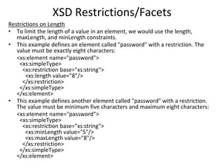 XSD Restrictions/Facets
Restrictions on Length
• To limit the length of a value in an element, we would use the length,
maxLength, and minLength constraints.
• This example defines an element called "password" with a restriction. The
value must be exactly eight characters:
<xs:element name="password">
<xs:simpleType>
<xs:restriction base="xs:string">
<xs:length value="8"/>
</xs:restriction>
</xs:simpleType>
</xs:element>
• This example defines another element called "password" with a restriction.
The value must be minimum five characters and maximum eight characters:
<xs:element name="password">
<xs:simpleType>
<xs:restriction base="xs:string">
<xs:minLength value="5"/>
<xs:maxLength value="8"/>
</xs:restriction>
</xs:simpleType>
</xs:element>
 