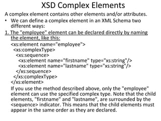 XSD Complex Elements
A complex element contains other elements and/or attributes.
• We can define a complex element in an XML Schema two
different ways:
1. The "employee" element can be declared directly by naming
the element, like this:
<xs:element name="employee">
<xs:complexType>
<xs:sequence>
<xs:element name="firstname" type="xs:string"/>
<xs:element name="lastname" type="xs:string"/>
</xs:sequence>
</xs:complexType>
</xs:element>
If you use the method described above, only the "employee"
element can use the specified complex type. Note that the child
elements, "firstname" and "lastname", are surrounded by the
<sequence> indicator. This means that the child elements must
appear in the same order as they are declared.
 