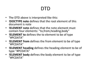 DTD
• The DTD above is interpreted like this:
• !DOCTYPE note defines that the root element of this
document is note
• !ELEMENT note defines that the note element must
contain four elements: "to,from,heading,body"
• !ELEMENT to defines the to element to be of type
"#PCDATA"
• !ELEMENT from defines the from element to be of type
"#PCDATA"
• !ELEMENT heading defines the heading element to be of
type "#PCDATA"
• !ELEMENT body defines the body element to be of type
"#PCDATA"
 