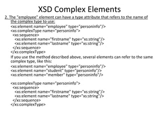 XSD Complex Elements
2. The "employee" element can have a type attribute that refers to the name of
the complex type to use:
<xs:element name="employee" type="personinfo"/>
<xs:complexType name="personinfo">
<xs:sequence>
<xs:element name="firstname" type="xs:string"/>
<xs:element name="lastname" type="xs:string"/>
</xs:sequence>
</xs:complexType>
If you use the method described above, several elements can refer to the same
complex type, like this:
<xs:element name="employee" type="personinfo"/>
<xs:element name="student" type="personinfo"/>
<xs:element name="member" type="personinfo"/>
<xs:complexType name="personinfo">
<xs:sequence>
<xs:element name="firstname" type="xs:string"/>
<xs:element name="lastname" type="xs:string"/>
</xs:sequence>
</xs:complexType>
 