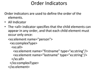 Order Indicators
Order indicators are used to define the order of the
elements.
• All Indicator
• The <all> indicator specifies that the child elements can
appear in any order, and that each child element must
occur only once:
<xs:element name="person">
<xs:complexType>
<xs:all>
<xs:element name="firstname" type="xs:string"/>
<xs:element name="lastname" type="xs:string"/>
</xs:all>
</xs:complexType>
</xs:element>
 