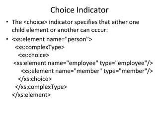 Choice Indicator
• The <choice> indicator specifies that either one
child element or another can occur:
• <xs:element name="person">
<xs:complexType>
<xs:choice>
<xs:element name="employee" type="employee"/>
<xs:element name="member" type="member"/>
</xs:choice>
</xs:complexType>
</xs:element>
 