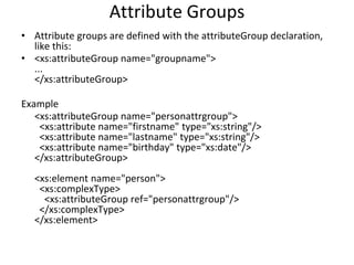 Attribute Groups
• Attribute groups are defined with the attributeGroup declaration,
like this:
• <xs:attributeGroup name="groupname">
...
</xs:attributeGroup>
Example
<xs:attributeGroup name="personattrgroup">
<xs:attribute name="firstname" type="xs:string"/>
<xs:attribute name="lastname" type="xs:string"/>
<xs:attribute name="birthday" type="xs:date"/>
</xs:attributeGroup>
<xs:element name="person">
<xs:complexType>
<xs:attributeGroup ref="personattrgroup"/>
</xs:complexType>
</xs:element>
 