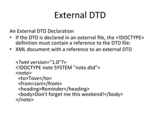 External DTD
An External DTD Declaration
• If the DTD is declared in an external file, the <!DOCTYPE>
definition must contain a reference to the DTD file:
• XML document with a reference to an external DTD
<?xml version="1.0"?>
<!DOCTYPE note SYSTEM "note.dtd">
<note>
<to>Tove</to>
<from>Jani</from>
<heading>Reminder</heading>
<body>Don't forget me this weekend!</body>
</note>
 