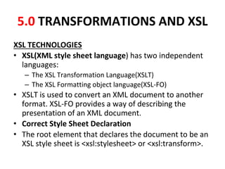 5.0 TRANSFORMATIONS AND XSL
XSL TECHNOLOGIES
• XSL(XML style sheet language) has two independent
languages:
– The XSL Transformation Language(XSLT)
– The XSL Formatting object language(XSL-FO)
• XSLT is used to convert an XML document to another
format. XSL-FO provides a way of describing the
presentation of an XML document.
• Correct Style Sheet Declaration
• The root element that declares the document to be an
XSL style sheet is <xsl:stylesheet> or <xsl:transform>.
 