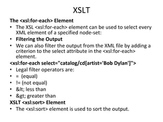 XSLT
The <xsl:for-each> Element
• The XSL <xsl:for-each> element can be used to select every
XML element of a specified node-set:
• Filtering the Output
• We can also filter the output from the XML file by adding a
criterion to the select attribute in the <xsl:for-each>
element.
<xsl:for-each select="catalog/cd[artist='Bob Dylan']">
• Legal filter operators are:
• = (equal)
• != (not equal)
• < less than
• > greater than
XSLT <xsl:sort> Element
• The <xsl:sort> element is used to sort the output.
 
