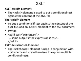 XSLT
XSLT <xsl:if> Element
• The <xsl:if> element is used to put a conditional test
against the content of the XML file.
The <xsl:if> Element
• To put a conditional if test against the content of the
XML file, add an <xsl:if> element to the XSL document.
• Syntax
• <xsl:if test="expression">
...some output if the expression is true...
</xsl:if>
XSLT <xsl:choose> Element
• The <xsl:choose> element is used in conjunction with
<xsl:when> and <xsl:otherwise> to express multiple
conditional tests.
 