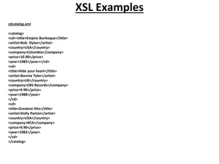 XSL Examples
cdcatalog.xml
<catalog>
<cd><title>Empire Burlesque</title>
<artist>Bob Dylan</artist>
<country>USA</country>
<company>Columbia</company>
<price>10.90</price>
<year>1985</year></cd>
<cd>
<title>Hide your heart</title>
<artist>Bonnie Tyler</artist>
<country>UK</country>
<company>CBS Records</company>
<price>9.90</price>
<year>1988</year>
</cd>
<cd>
<title>Greatest Hits</title>
<artist>Dolly Parton</artist>
<country>USA</country>
<company>RCA</company>
<price>9.90</price>
<year>1982</year>
</cd>
</catalog>
 
