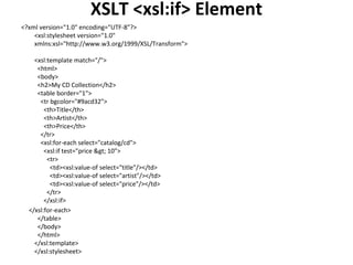 XSLT <xsl:if> Element
<?xml version="1.0" encoding="UTF-8"?>
<xsl:stylesheet version="1.0"
xmlns:xsl="http://www.w3.org/1999/XSL/Transform">
<xsl:template match="/">
<html>
<body>
<h2>My CD Collection</h2>
<table border="1">
<tr bgcolor="#9acd32">
<th>Title</th>
<th>Artist</th>
<th>Price</th>
</tr>
<xsl:for-each select="catalog/cd">
<xsl:if test="price > 10">
<tr>
<td><xsl:value-of select="title"/></td>
<td><xsl:value-of select="artist"/></td>
<td><xsl:value-of select="price"/></td>
</tr>
</xsl:if>
</xsl:for-each>
</table>
</body>
</html>
</xsl:template>
</xsl:stylesheet>
 