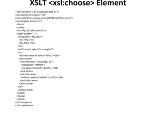 XSLT <xsl:choose> Element
<?xml version="1.0" encoding="UTF-8"?>
<xsl:stylesheet version="1.0"
xmlns:xsl="http://www.w3.org/1999/XSL/Transform">
<xsl:template match="/">
<html>
<body>
<h2>My CD Collection</h2>
<table border="1">
<tr bgcolor="#9acd32">
<th>Title</th>
<th>Artist</th>
</tr>
<xsl:for-each select="catalog/cd">
<tr>
<td><xsl:value-of select="title"/></td>
<xsl:choose>
<xsl:when test="price > 10">
<td bgcolor="#ff00ff">
<xsl:value-of select="artist"/></td>
</xsl:when>
<xsl:otherwise>
<td><xsl:value-of select="artist"/></td>
</xsl:otherwise>
</xsl:choose>
</tr>
</xsl:for-each>
</table>
</body>
</html>
</xsl:template>
</xsl:stylesheet>
 