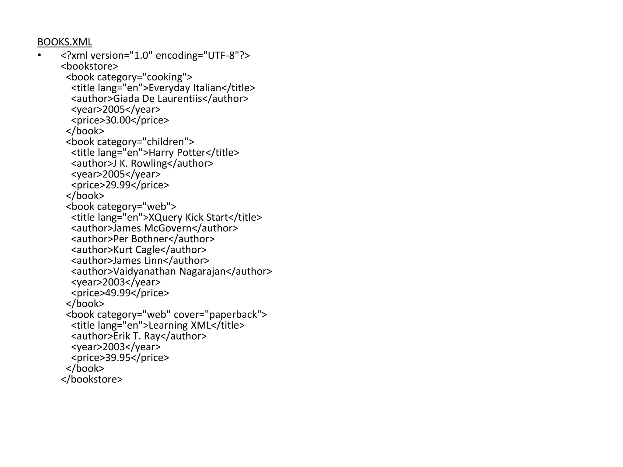 BOOKS.XML
• <?xml version="1.0" encoding="UTF-8"?>
<bookstore>
<book category="cooking">
<title lang="en">Everyday Italian</title>
<author>Giada De Laurentiis</author>
<year>2005</year>
<price>30.00</price>
</book>
<book category="children">
<title lang="en">Harry Potter</title>
<author>J K. Rowling</author>
<year>2005</year>
<price>29.99</price>
</book>
<book category="web">
<title lang="en">XQuery Kick Start</title>
<author>James McGovern</author>
<author>Per Bothner</author>
<author>Kurt Cagle</author>
<author>James Linn</author>
<author>Vaidyanathan Nagarajan</author>
<year>2003</year>
<price>49.99</price>
</book>
<book category="web" cover="paperback">
<title lang="en">Learning XML</title>
<author>Erik T. Ray</author>
<year>2003</year>
<price>39.95</price>
</book>
</bookstore>
 