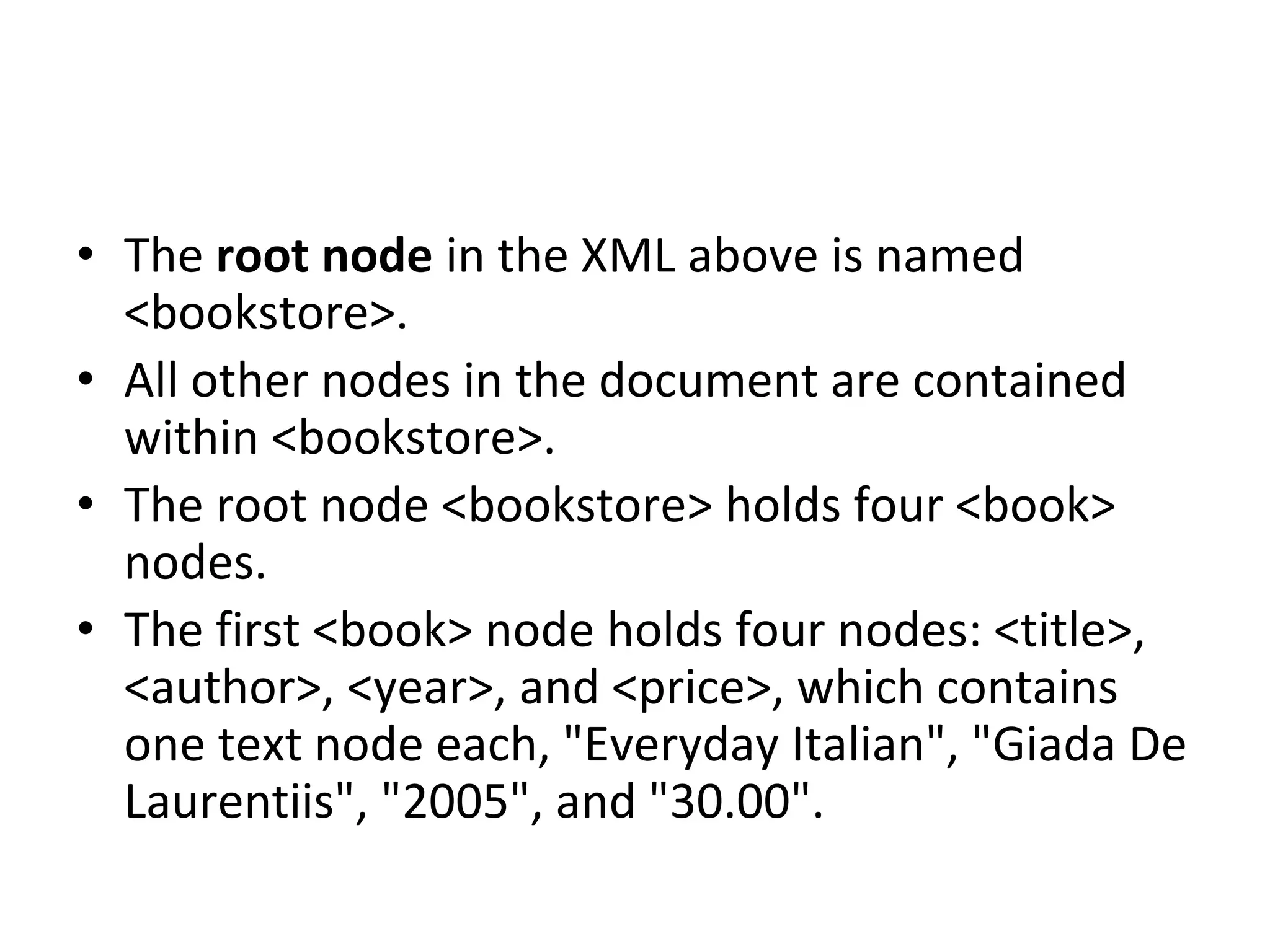 • The root node in the XML above is named
<bookstore>.
• All other nodes in the document are contained
within <bookstore>.
• The root node <bookstore> holds four <book>
nodes.
• The first <book> node holds four nodes: <title>,
<author>, <year>, and <price>, which contains
one text node each, "Everyday Italian", "Giada De
Laurentiis", "2005", and "30.00".
 