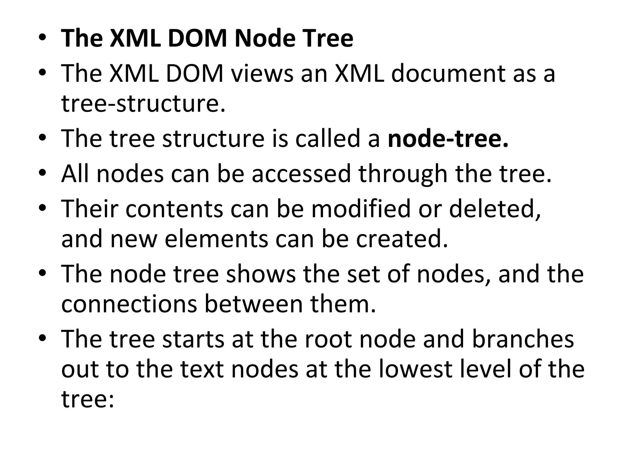 • The XML DOM Node Tree
• The XML DOM views an XML document as a
tree-structure.
• The tree structure is called a node-tree.
• All nodes can be accessed through the tree.
• Their contents can be modified or deleted,
and new elements can be created.
• The node tree shows the set of nodes, and the
connections between them.
• The tree starts at the root node and branches
out to the text nodes at the lowest level of the
tree:
 