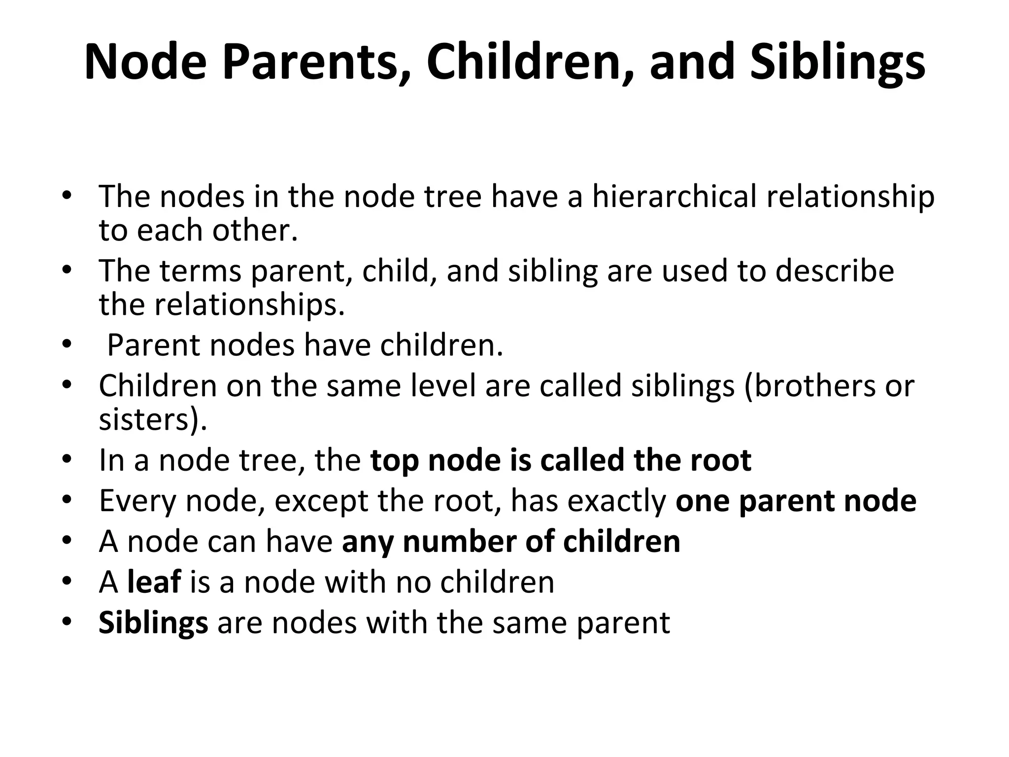Node Parents, Children, and Siblings
• The nodes in the node tree have a hierarchical relationship
to each other.
• The terms parent, child, and sibling are used to describe
the relationships.
• Parent nodes have children.
• Children on the same level are called siblings (brothers or
sisters).
• In a node tree, the top node is called the root
• Every node, except the root, has exactly one parent node
• A node can have any number of children
• A leaf is a node with no children
• Siblings are nodes with the same parent
 