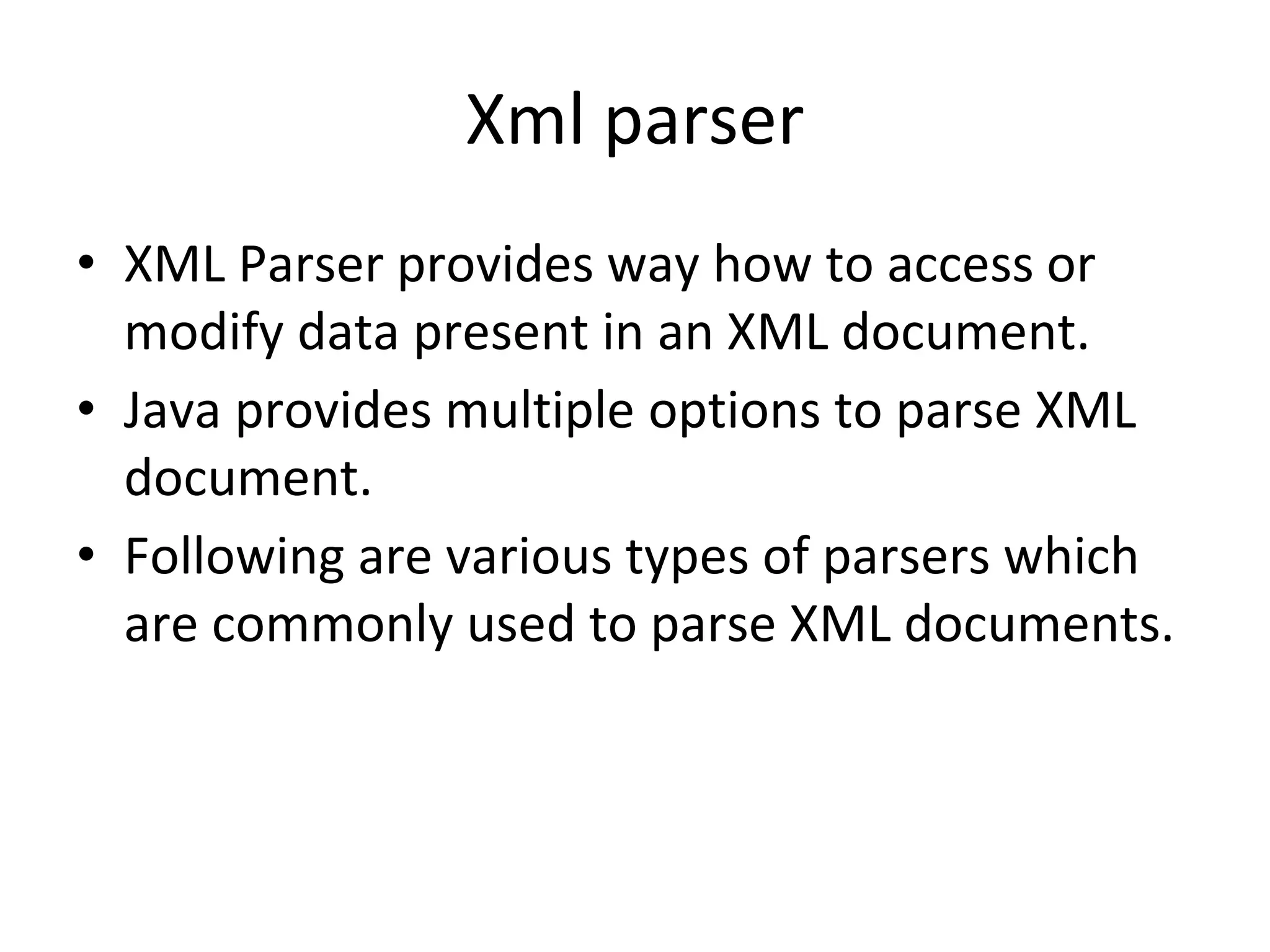 Xml parser
• XML Parser provides way how to access or
modify data present in an XML document.
• Java provides multiple options to parse XML
document.
• Following are various types of parsers which
are commonly used to parse XML documents.
 