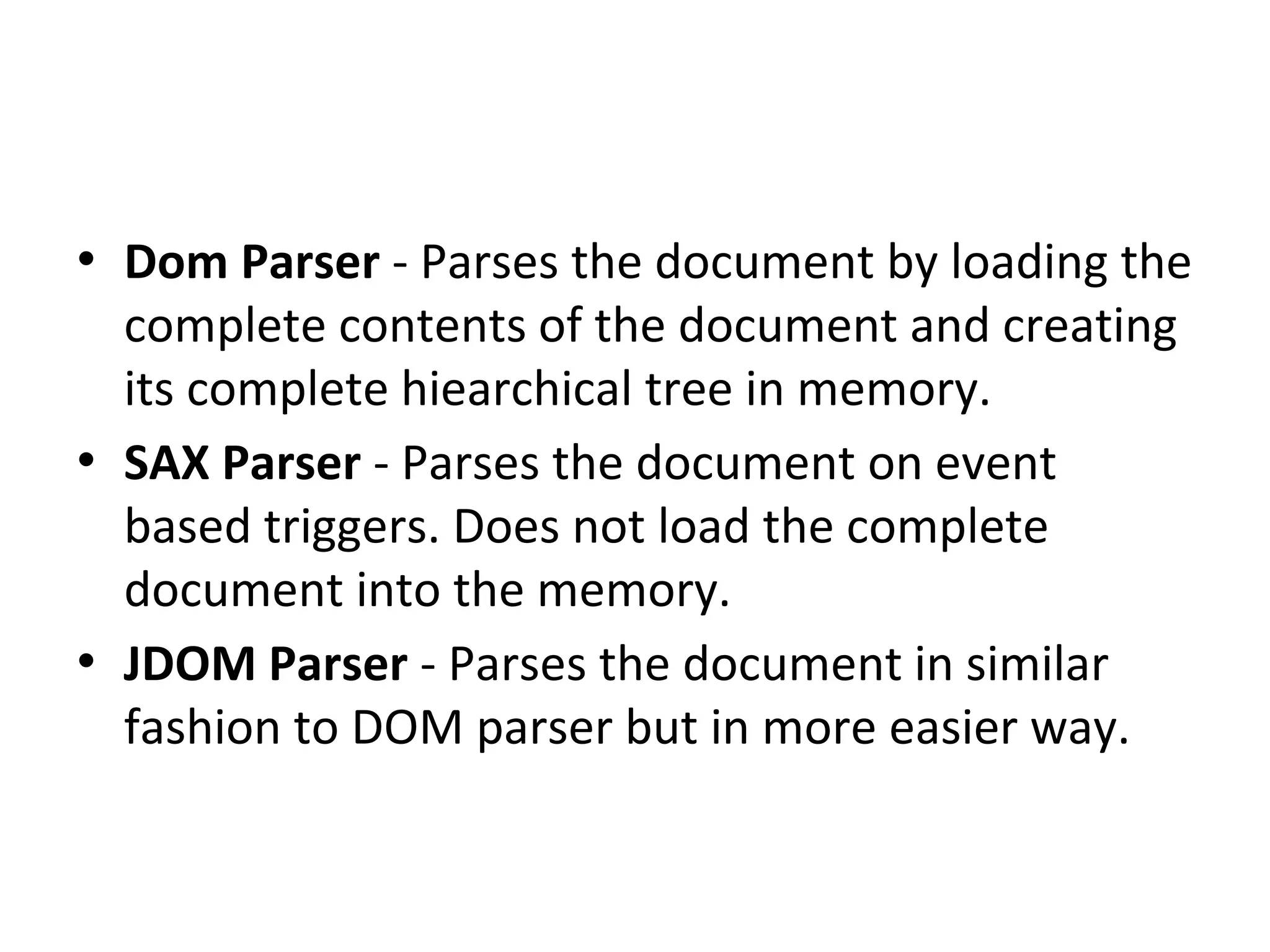 • Dom Parser - Parses the document by loading the
complete contents of the document and creating
its complete hiearchical tree in memory.
• SAX Parser - Parses the document on event
based triggers. Does not load the complete
document into the memory.
• JDOM Parser - Parses the document in similar
fashion to DOM parser but in more easier way.
 