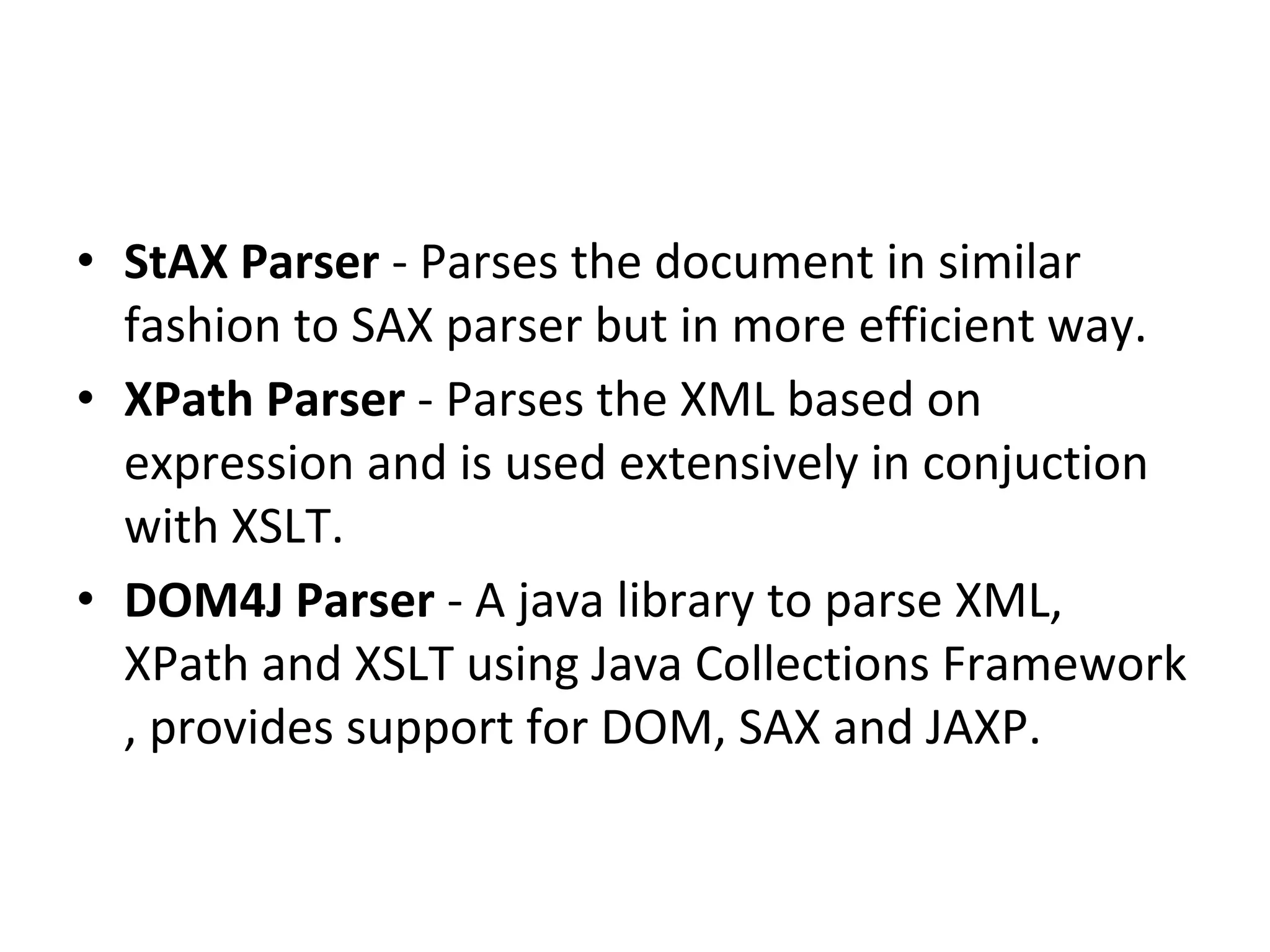 • StAX Parser - Parses the document in similar
fashion to SAX parser but in more efficient way.
• XPath Parser - Parses the XML based on
expression and is used extensively in conjuction
with XSLT.
• DOM4J Parser - A java library to parse XML,
XPath and XSLT using Java Collections Framework
, provides support for DOM, SAX and JAXP.
 