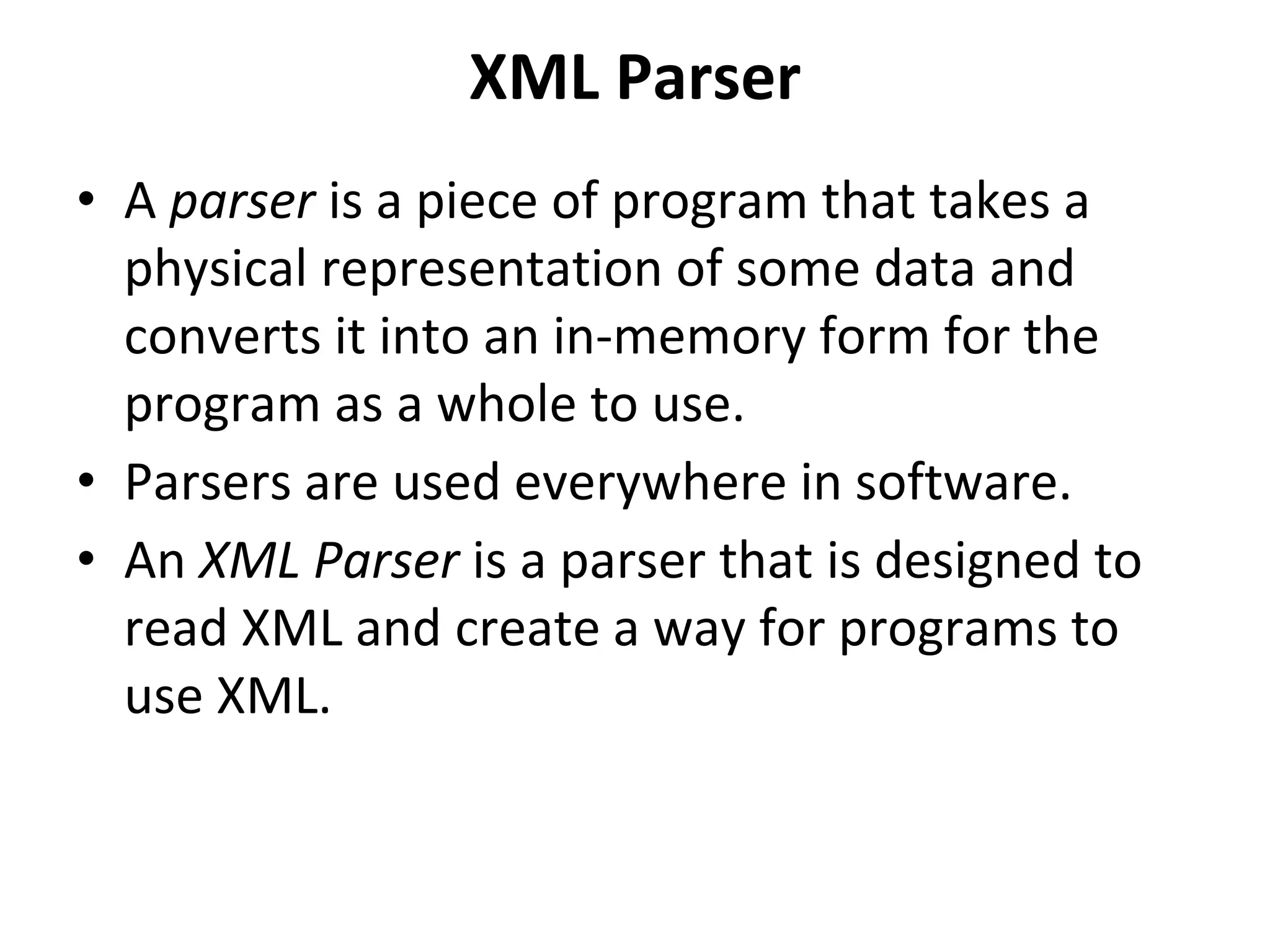 XML Parser
• A parser is a piece of program that takes a
physical representation of some data and
converts it into an in-memory form for the
program as a whole to use.
• Parsers are used everywhere in software.
• An XML Parser is a parser that is designed to
read XML and create a way for programs to
use XML.
 